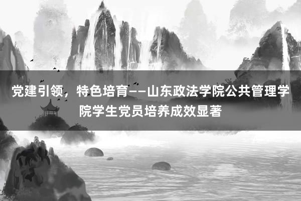 党建引领，特色培育——山东政法学院公共管理学院学生党员培养成效显著