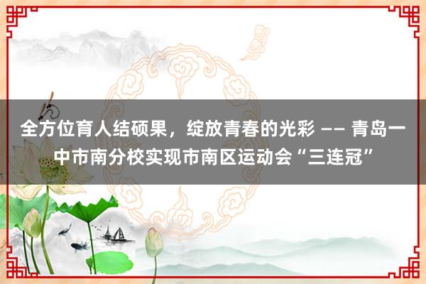 全方位育人结硕果，绽放青春的光彩 —— 青岛一中市南分校实现市南区运动会“三连冠”