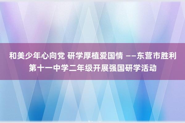 和美少年心向党 研学厚植爱国情 ——东营市胜利第十一中学二年级开展强国研学活动