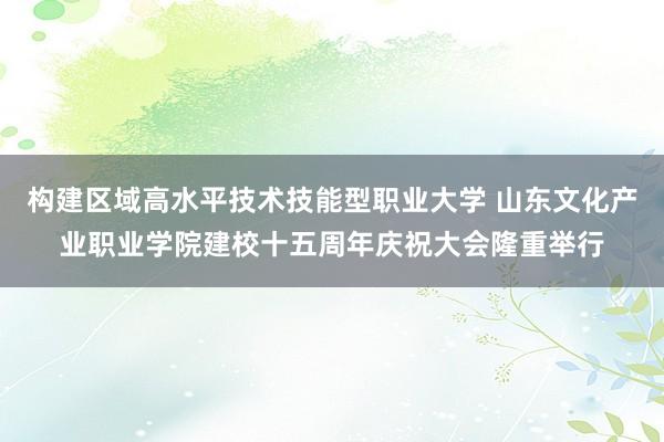 构建区域高水平技术技能型职业大学 山东文化产业职业学院建校十五周年庆祝大会隆重举行