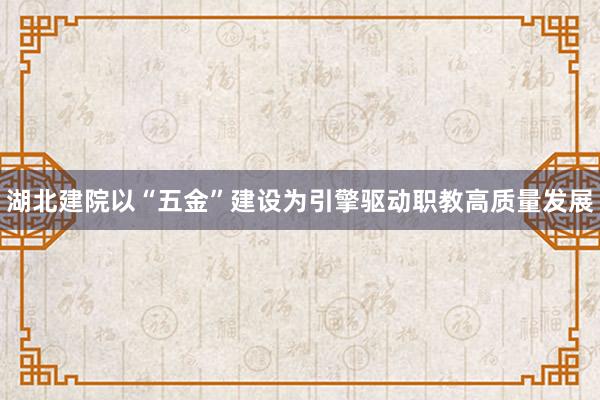 湖北建院以“五金”建设为引擎驱动职教高质量发展