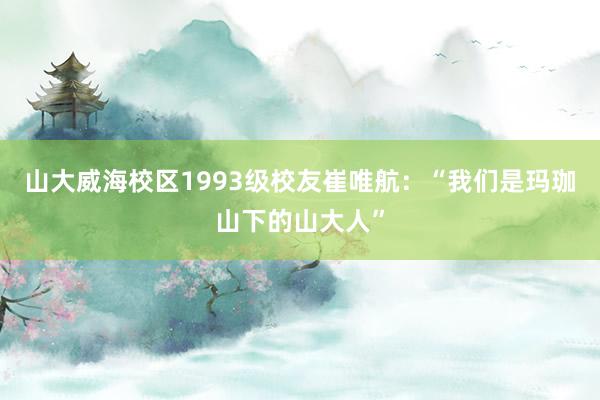 山大威海校区1993级校友崔唯航：“我们是玛珈山下的山大人”