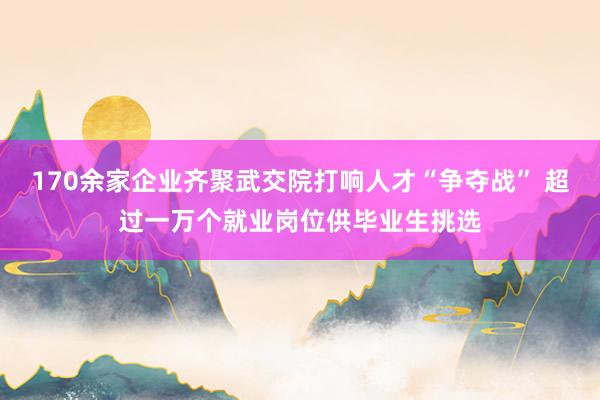 170余家企业齐聚武交院打响人才“争夺战” 超过一万个就业岗位供毕业生挑选