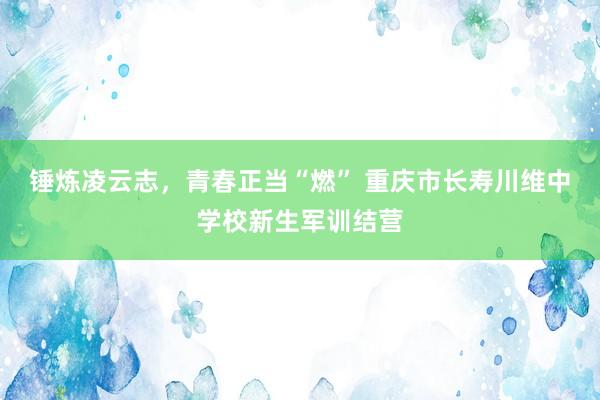 锤炼凌云志，青春正当“燃” 重庆市长寿川维中学校新生军训结营