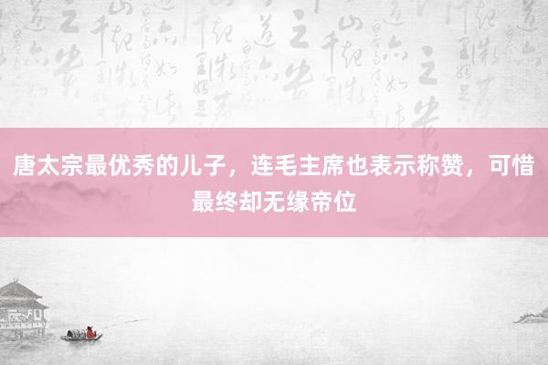 唐太宗最优秀的儿子，连毛主席也表示称赞，可惜最终却无缘帝位