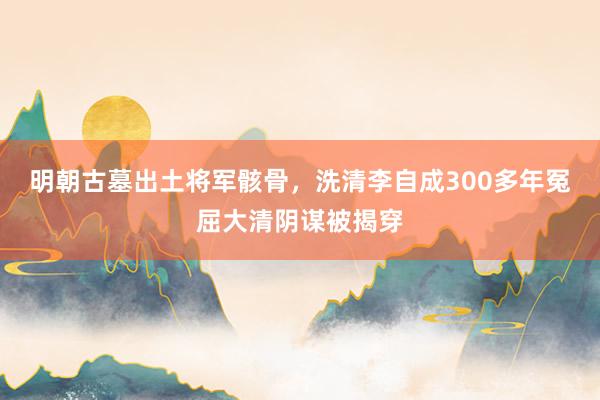 明朝古墓出土将军骸骨，洗清李自成300多年冤屈大清阴谋被揭穿