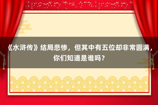 《水浒传》结局悲惨，但其中有五位却非常圆满，你们知道是谁吗？