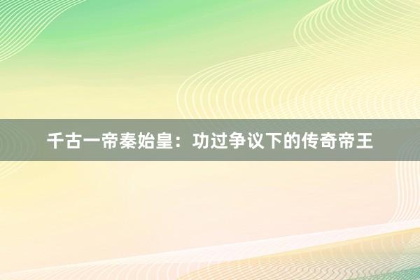 千古一帝秦始皇：功过争议下的传奇帝王