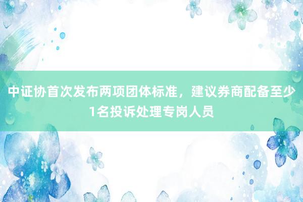 中证协首次发布两项团体标准，建议券商配备至少1名投诉处理专岗人员