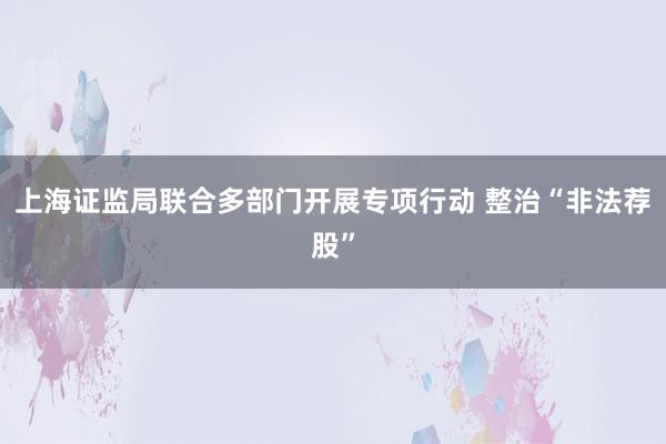 上海证监局联合多部门开展专项行动 整治“非法荐股”