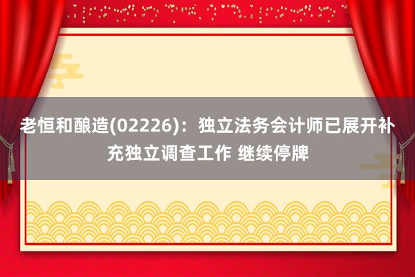 老恒和酿造(02226)：独立法务会计师已展开补充独立调查工作 继续停牌