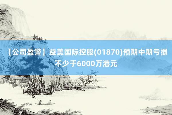 【公司盈警】益美国际控股(01870)预期中期亏损不少于6000万港元