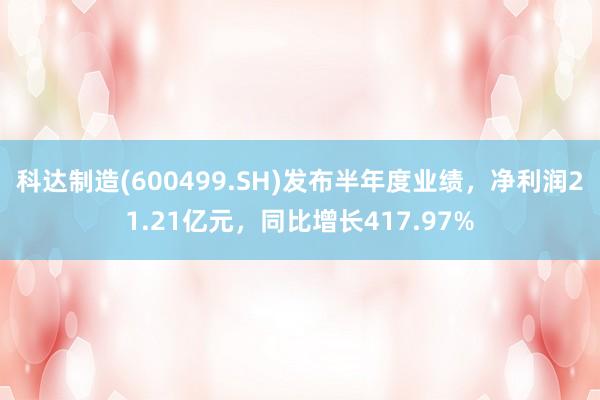 科达制造(600499.SH)发布半年度业绩，净利润21.21亿元，同比增长417.97%