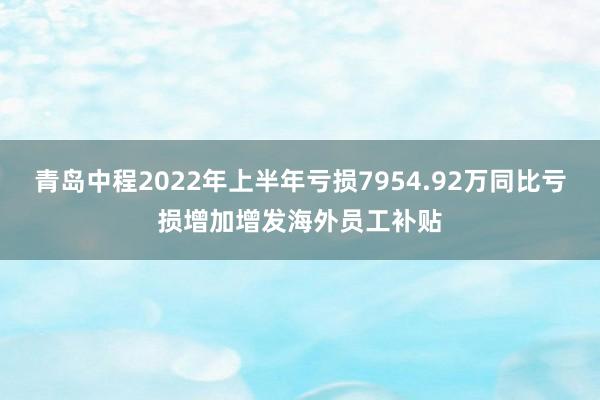 青岛中程2022年上半年亏损7954.92万同比亏损增加增发海外员工补贴