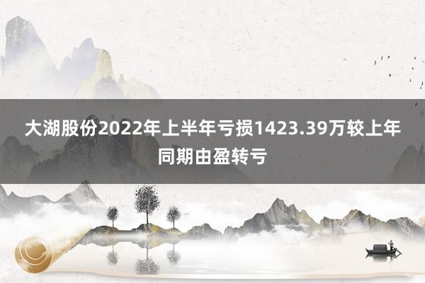 大湖股份2022年上半年亏损1423.39万较上年同期由盈转亏