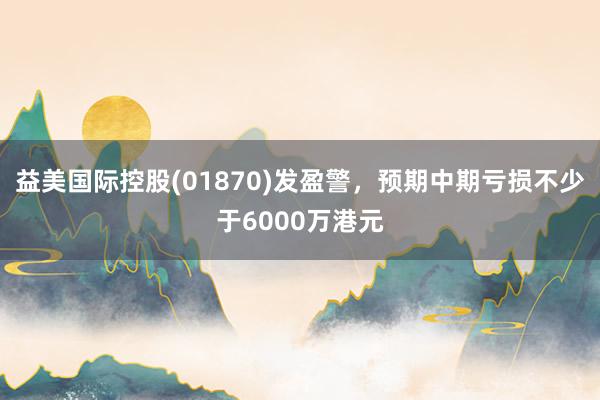 益美国际控股(01870)发盈警，预期中期亏损不少于6000万港元