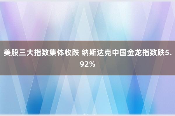 美股三大指数集体收跌 纳斯达克中国金龙指数跌5.92%