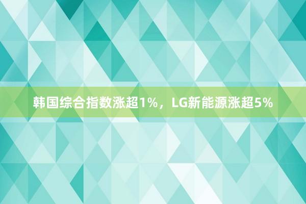 韩国综合指数涨超1%，LG新能源涨超5%