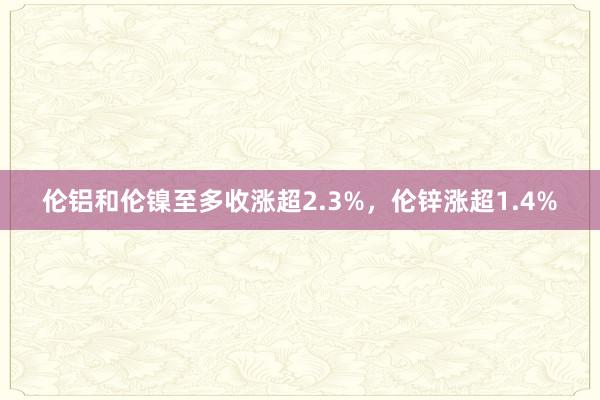 伦铝和伦镍至多收涨超2.3%，伦锌涨超1.4%