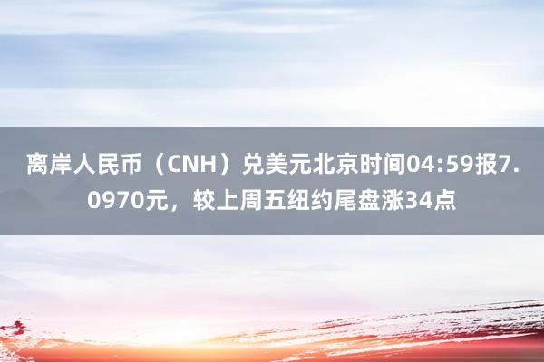 离岸人民币（CNH）兑美元北京时间04:59报7.0970元，较上周五纽约尾盘涨34点