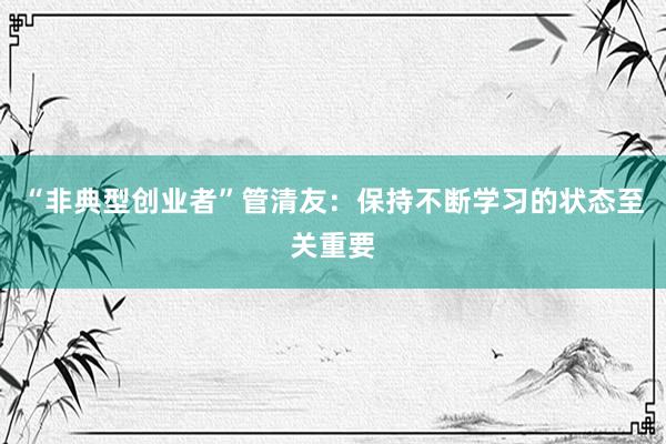 “非典型创业者”管清友：保持不断学习的状态至关重要