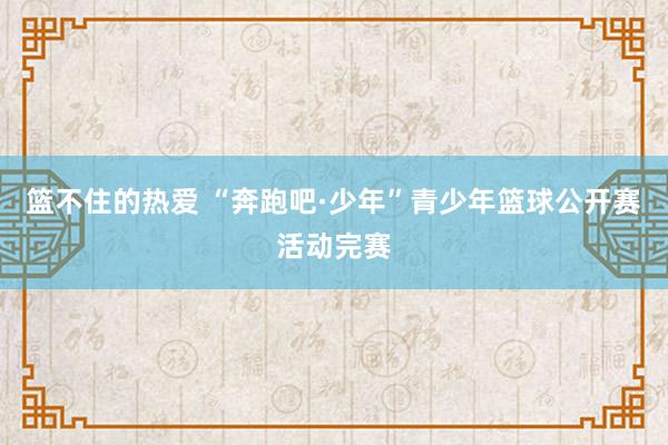 篮不住的热爱 “奔跑吧·少年”青少年篮球公开赛活动完赛