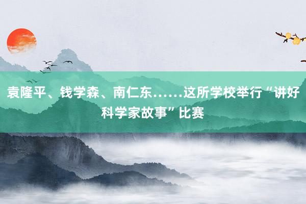 袁隆平、钱学森、南仁东……这所学校举行“讲好科学家故事”比赛