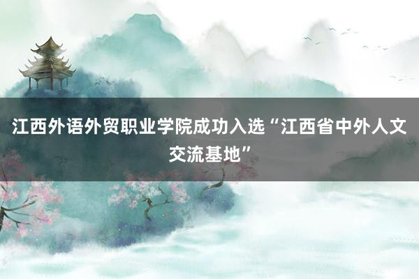 江西外语外贸职业学院成功入选“江西省中外人文交流基地”