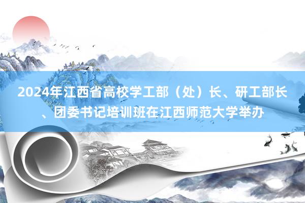 2024年江西省高校学工部（处）长、研工部长、团委书记培训班在江西师范大学举办