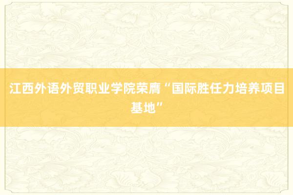 江西外语外贸职业学院荣膺“国际胜任力培养项目基地”