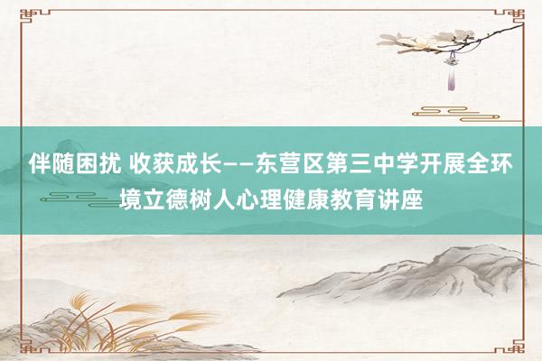 伴随困扰 收获成长——东营区第三中学开展全环境立德树人心理健康教育讲座