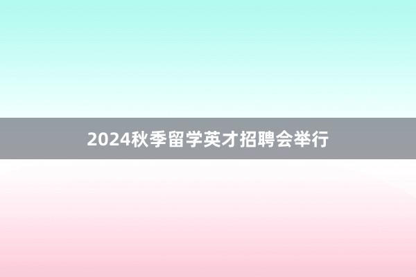 2024秋季留学英才招聘会举行