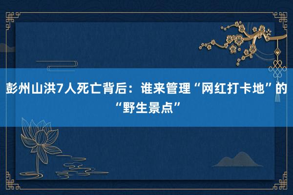 彭州山洪7人死亡背后：谁来管理“网红打卡地”的“野生景点”