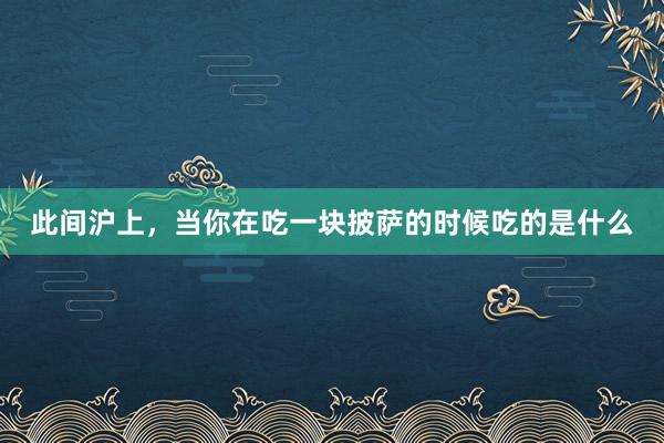 此间沪上，当你在吃一块披萨的时候吃的是什么