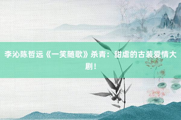 李沁陈哲远《一笑随歌》杀青：甜虐的古装爱情大剧！