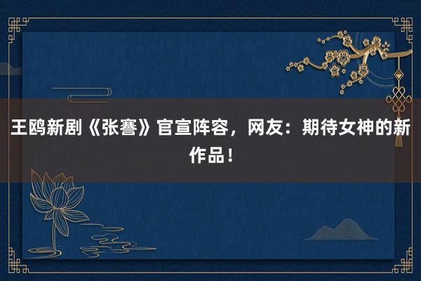 王鸥新剧《张謇》官宣阵容，网友：期待女神的新作品！