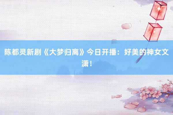 陈都灵新剧《大梦归离》今日开播：好美的神女文潇！