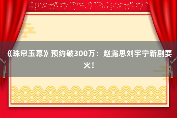 《珠帘玉幕》预约破300万：赵露思刘宇宁新剧要火！