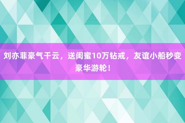 刘亦菲豪气干云，送闺蜜10万钻戒，友谊小船秒变豪华游轮！