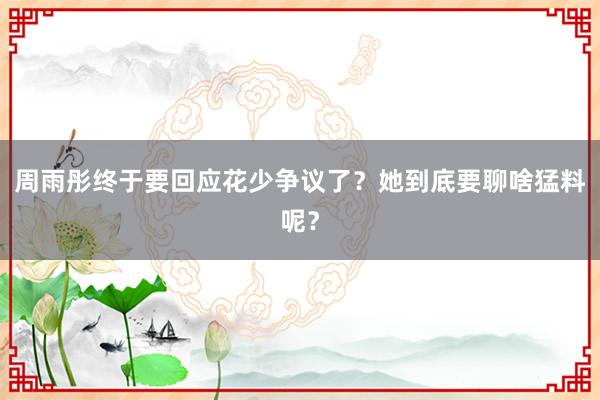 周雨彤终于要回应花少争议了？她到底要聊啥猛料呢？