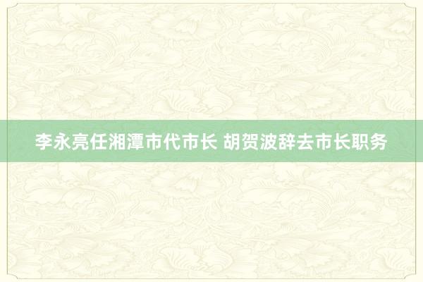 李永亮任湘潭市代市长 胡贺波辞去市长职务