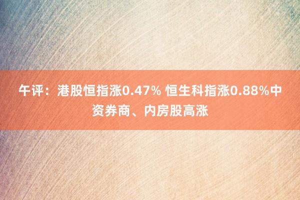 午评：港股恒指涨0.47% 恒生科指涨0.88%中资券商、内房股高涨