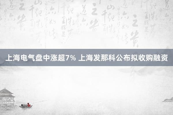 上海电气盘中涨超7% 上海发那科公布拟收购融资