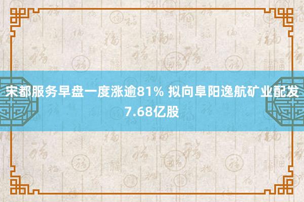 宋都服务早盘一度涨逾81% 拟向阜阳逸航矿业配发7.68亿股