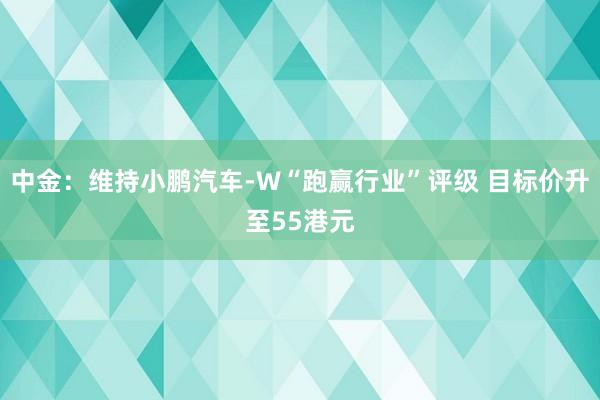 中金：维持小鹏汽车-W“跑赢行业”评级 目标价升至55港元