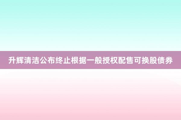 升辉清洁公布终止根据一般授权配售可换股债券