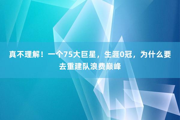 真不理解！一个75大巨星，生涯0冠，为什么要去重建队浪费巅峰