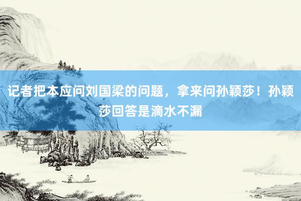 记者把本应问刘国梁的问题，拿来问孙颖莎！孙颖莎回答是滴水不漏