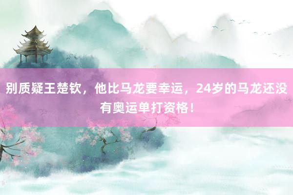 别质疑王楚钦，他比马龙要幸运，24岁的马龙还没有奥运单打资格！