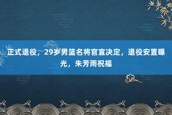 正式退役，29岁男篮名将官宣决定，退役安置曝光，朱芳雨祝福